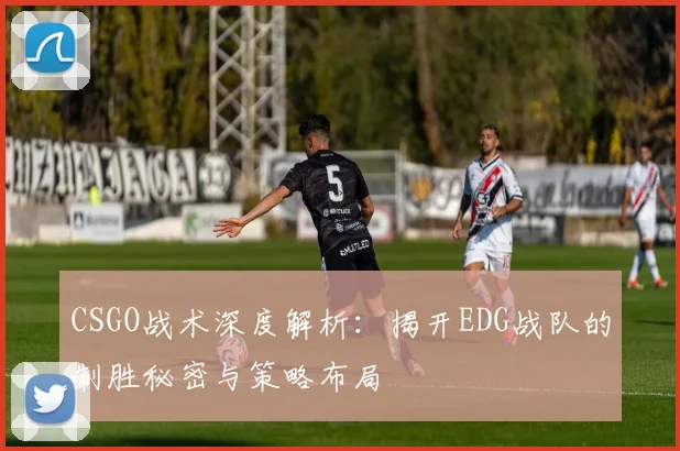 CSGO战术深度解析：揭开EDG战队的制胜秘密与策略布局