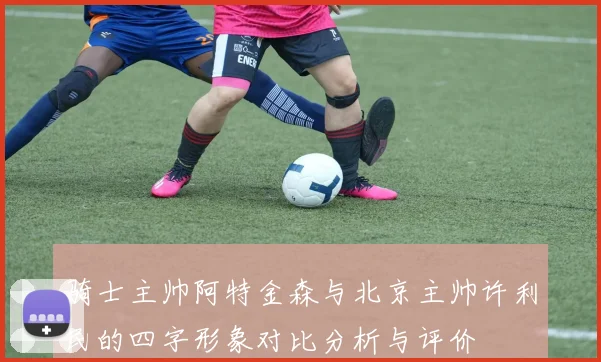骑士主帅阿特金森与北京主帅许利民的四字形象对比分析与评价