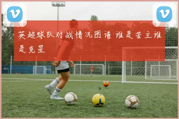 英超球队对战情况图谱 谁是苦主谁是克星