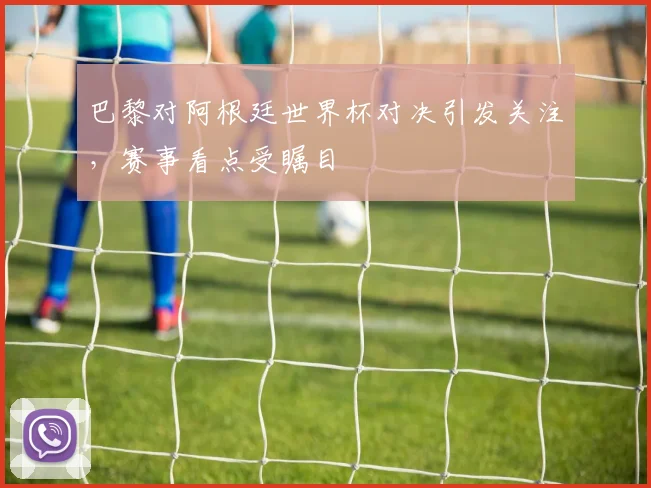 巴黎对阿根廷世界杯对决引发关注，赛事看点受瞩目