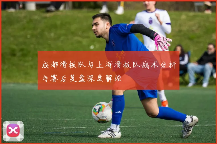 成都滑板队与上海滑板队战术分析与赛后复盘深度解读