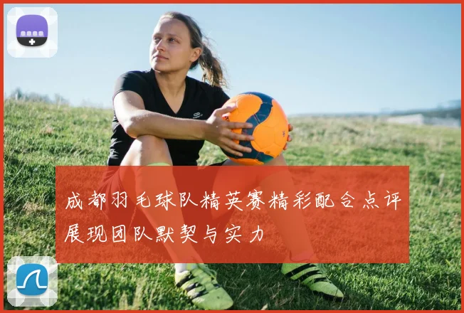 成都羽毛球队精英赛精彩配合点评展现团队默契与实力